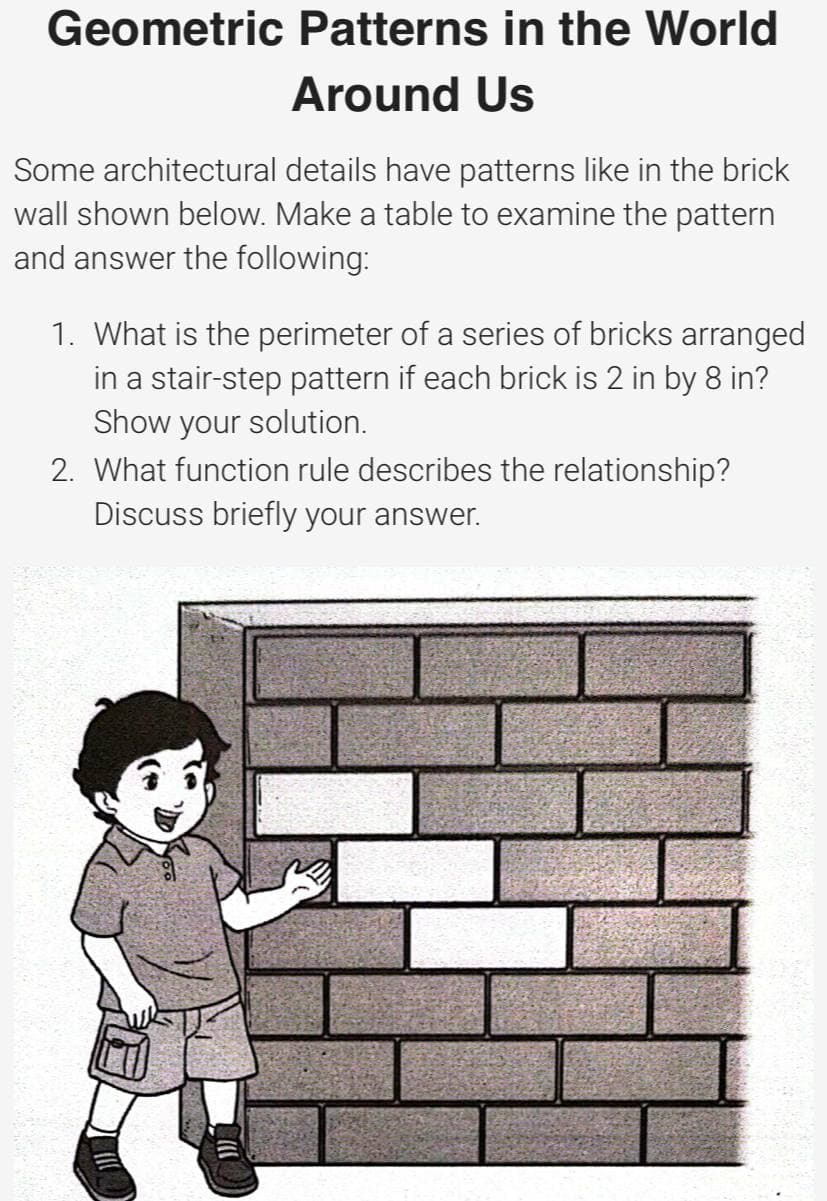 Geometric Patterns in the World
Around Us
Some architectural details have patterns like in the brick
wall shown below. Make a table to examine the pattern
and answer the following:
1. What is the perimeter of a series of bricks arranged
in a stair-step pattern if each brick is 2 in by 8 in?
Show your solution.
2. What function rule describes the relationship?
Discuss briefly your answer.