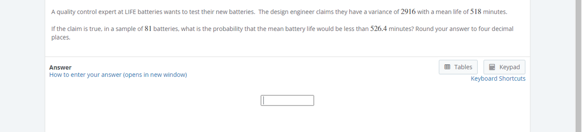 A quality control expert at LIFE batteries wants to test their new batteries. The design engineer claims they have a variance of 2916 with a mean life of 518 minutes.
If the claim is true, in a sample of 81 batteries, what is the probability that the mean battery life would be less than 526.4 minutes? Round your answer to four decimal
places.
Answer
How to enter your answer (opens in new window)
Tables
Keypad
Keyboard Shortcuts