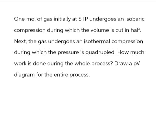 One mol of gas initially at STP undergoes an isobaric
compression during which the volume is cut in half.
Next, the gas undergoes an isothermal compression
during which the pressure is quadrupled. How much
work is done during the whole process? Draw a pV
diagram for the entire process.