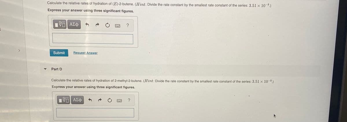 Calculate the relative rates of hydration of (E)-2-butene. (Hint: Divide the rate constant by the smallest rate constant of the series: 3.51 x 10-8.)
Express your answer using three significant figures.
ΑΣφ
Submit
Request Answer
Part D
Calculate the relative rates of hydration of 2-methyl-2-butene. (Hint: Divide the rate constant by the smallest rate constant of the series: 3.51 x 10-8.)
Express your answer using three significant figures.
?
