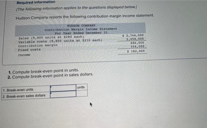 Required information
[The following information applies to the questions displayed below.]
Hudson Company reports the following contribution margin income statement.
HUDSON COMPANY
Contribution Margin Income Statement
For Year Ended December 31
Sales (9,800 units at $280 each)
Variable costs (9,800 units at $210 each)
Contribution margin
Fixed costs
Income
1. Compute break-even point in units.
2. Compute break-even point in sales dollars.
1. Break-even units
2. Break-even sales dollars
units
$ 2,744,000
2,058,000
686,000
504,000
$ 182,000