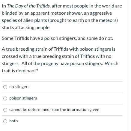 Some Triffids have a poison stingers, and some do not.
A true breeding strain of Triffids with poison stingers is
crossed with a true breeding strain of Triffids with no
stingers. All of the progeny have poison stingers. Which
trait is dominant?

