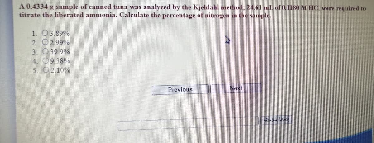 A 0.4334 g sample of canned tuna was analyzed by the Kjeldahl method; 24.61 mlLof 0.1180 M HCI were required to
titrate the liberated amnmonia. Calculate the percentage of nitrogen in the sample.
1. 03.89%
2. 02.99 %
3. 039 99%
4. 0938 %
5. O2.10 %
Previous
Next
