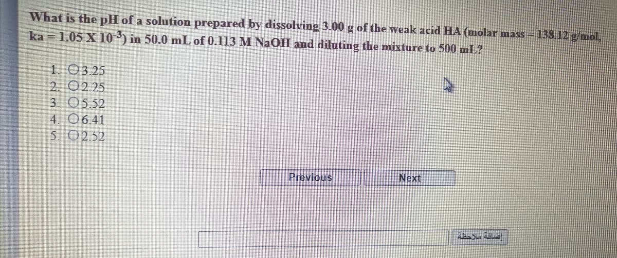 What is the pH of a solution prepared by dissolving 3.00 g of the weak acid HA (molar mass-13812 gmol
ka = 1.05 X 10 ) in 50.0 mL of 0.113 M NaOH and diluting the mixture to 500 mL?
1. 03.25
2. 0225
3. 05.52
4. 0641
5. 0252
Previous
Next
