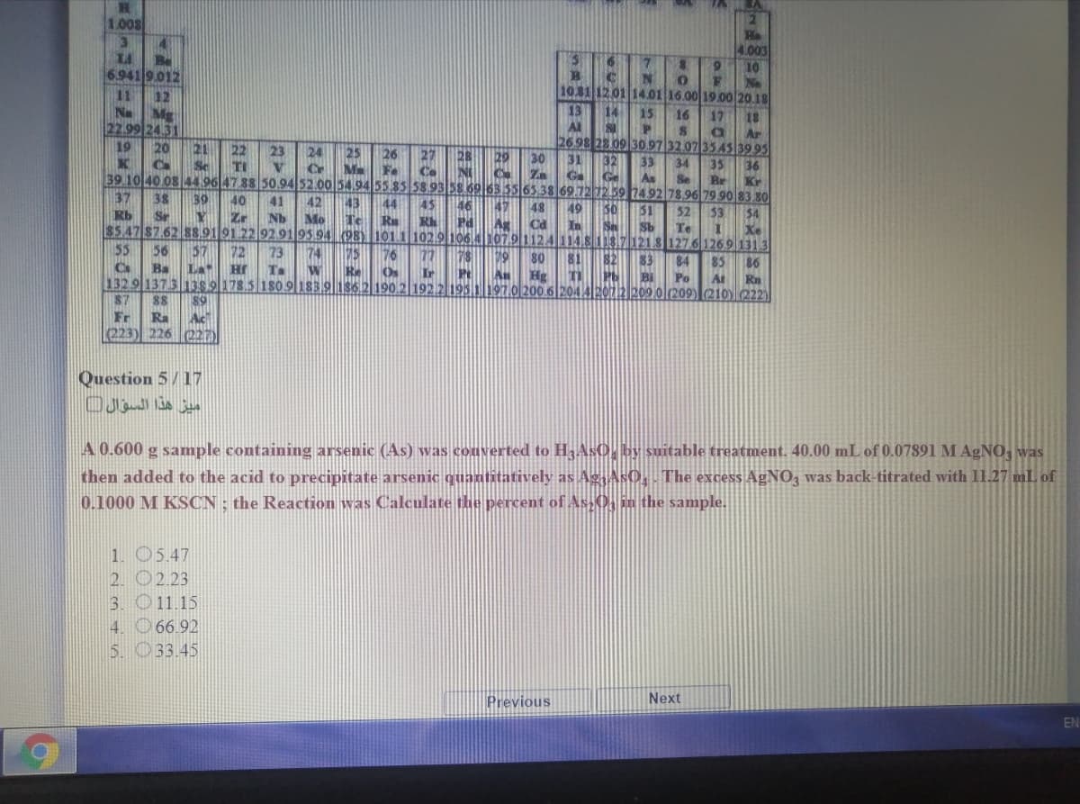 1.008
Be
6.941 9.012
He
4.003
10
No
11
12
1031 12.01 14.01 16.00 19.00 20.18
N
20
13
Al
14
15
16
17
18
22.99 24.31
Ar
2698 28.09 30.97 32.07 3345 39.95
19
21
23
24
Cr
25
26
27
28
29
30
32
31
Ga
33
As
34
Se
M Fe
35
36
Co
39 10 40 08 44.96 47 88 50.94 52.00 54.94 55.85 58.93 58.6963.55 65 38 69.721259 249278.96 79 90 83 80
C Za
Ge
Br
Kr
37
38
39
40
41
42
43
45
48
49
50
51
52
3
$4
Rb
Sr
Zr
Nb
Mo
Te
Ru
Pd
$5.47 87.62 8S.919122 92.9195 94 k98) 1011 102.9106.lh07.91124|114.811371213|127.6126.9 131 3
Rh
Cd
In
Sb
Te
Xe
55
56
57
72
73
74
76
79
77
Os
81
80
82
83
84
85
86
Cs
1329 137 3 13s9178.5 180.9 183.91362 190.2 1922195.1 197.0200 62044E0U2209.0l209) (210)222)|
87
Ba
La
Hr
Ta
Re
Ir
An Hg
Bi
Po
At
Rn
88
89
Fr
Ra
Ac
(223) 226
(227)
Question 5/17
ميز هذا السؤال
A 0.600 g sample containing arsenic (As) was converted to H3AS0, by suitable treatment. 40.00 mL of 0.07891 M AGNO, was
then added to the acid to precipitate arsenic quantitatively as Ag AsO, The excess AgNO3 was back-titrated with 11.27 mL of
0.1000 M KSCN ; the Reaction was Calculate the percent of As 0, in the sample.
1. 05.47
2. O2.23
3. O11.15
4. 66.92
5. 033.45
Previous
Next
EN
