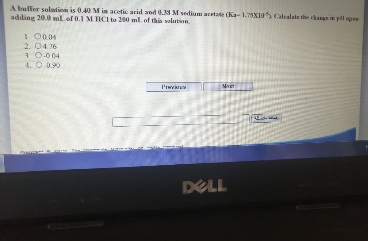 A buffer solution is 0.40 M in acetic acid and 0.38 M sodium acetate (Ka= 1.75X10). Calculate the change in pH upon
adding 20.0 mL of 0.1 M HCl to 200 mL of this solution.
1. 0004
2. 04.76
3. O-0.04
4. O-0.90
Previous
Next
Hentser te
Univereity.
2010.
The
Copynght
DELL
