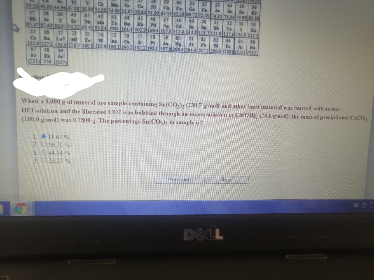 30
31
32
Ge
TI
33
34
35
36
Kr
Cr
Ma
Fe
Co
NI
39.10 40.08 44.96 47.88 50 94 52.00 54.94 55 85 5893 5869 63 55 65 3869 727259 7492 78.96 79 90 83.80
Za
As
Se
Br
37
38
39
40
41
42
43
45
R
Rb
44
46
47
48
49
50
51
52
Se
Zr
Nb
53
54
Mo
85.47 87 62889191 22 9291|95 94 (98 101.1 102.9 1064107.9112.41141
Te
Pd
Ag
Ca
In
Sa
Sb
Te
Xe
118.7121.8127.61269 1313
55
56
57
72
73
74
75
76
77
78
79
80
81
82
83
84
85
86
Ca
Ba
La
Hr
W
Re
Ir
Pt
1329 1373 138 9178 5 1809 1839 186.2 190 2 192 2195.1 197.0 200.6 204.4 2072 209.0l209)210)(222)
Au
Hg
TI
Pb
Bi
Po
At
87
88
89
Fr
Ra
223) 226 227)
Ac
tion
When a 8.000 g of mineral ore sample containing Sn(C0,), (238.7 g/mol) and other inert material was reacted with excess
HCI solution and the liberated CO2 was bubbled through an excess solution of Ca(OH). (74.0 g/mol); the mass of precipitated CACO,
(100.0 g/mol) was 0.7800 g. The percentage Sn(CO3)2 in sample is?
1. 11.64 %
2. 016 71 %
3.044 14 %
4. O23 27 %
Previous
Next
EN 2
DELL
