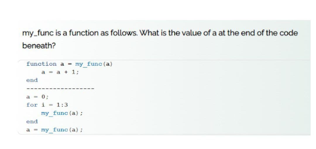 my_func is a function as follows. What is the value of a at the end of the code
beneath?
function a = my_func (a)
a = a + 1;
end
a = 0;
for i = 1:3
my func (a);
end
a = my_func (a);