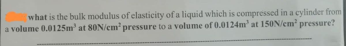 what is the bulk modulus of elasticity of a liquid which is compressed in a cylinder from
a volume 0.0125m³ at 80N/cm² pressure to a volume of 0.0124m³ at 150N/cm² pressure?