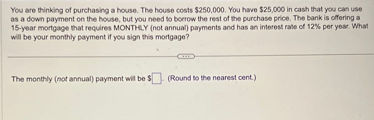 You are thinking of purchasing a house. The house costs $250,000. You have $25,000 in cash that you can use
as a down payment on the house, but you need to borrow the rest of the purchase price. The bank is offering a
15-year mortgage that requires MONTHLY (not annual) payments and has an interest rate of 12% per year. What
will be your monthly payment if you sign this mortgage?
The monthly (not annual) payment will be $
(Round to the nearest cent.)