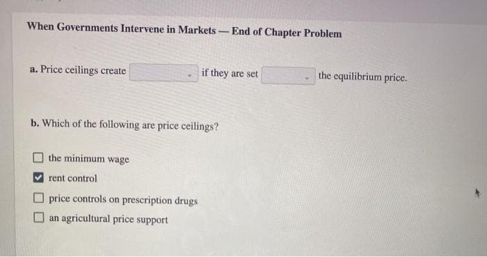 When Governments Intervene in Markets - End of Chapter Problem
a. Price ceilings create
if they are set
b. Which of the following are price ceilings?
the minimum wage
rent control
price controls on prescription drugs
an agricultural price support
the equilibrium price.