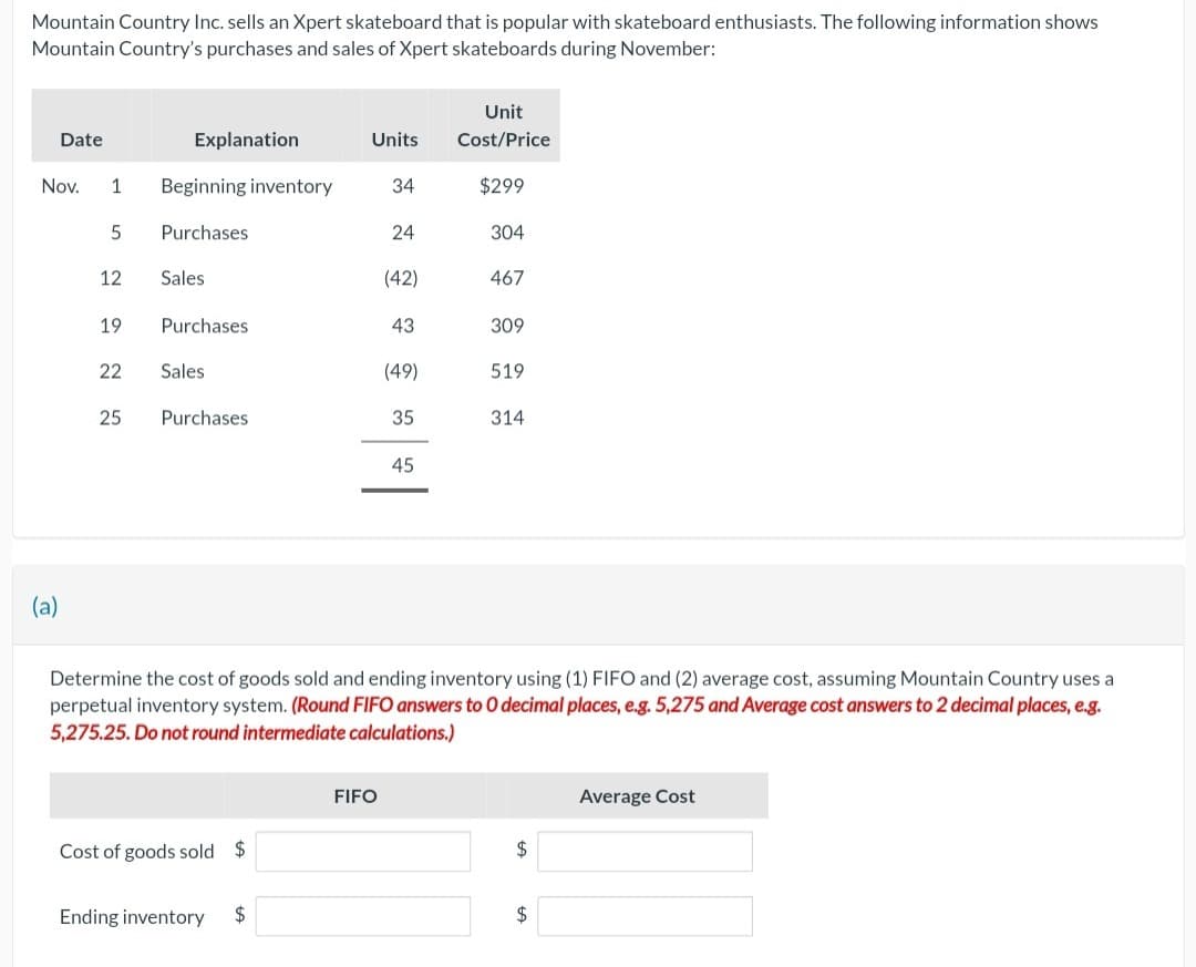 Mountain Country Inc. sells an Xpert skateboard that is popular with skateboard enthusiasts. The following information shows
Mountain Country's purchases and sales of Xpert skateboards during November:
Date
Nov.
(a)
1 Beginning inventory
5
12
19
22
Explanation
25
Purchases
Sales
Purchases
Sales
Purchases.
Cost of goods sold $
Ending inventory
Units
$
34
FIFO
24
(42)
43
(49)
35
45
Unit
Cost/Price
$299
304
467
Determine the cost of goods sold and ending inventory using (1) FIFO and (2) average cost, assuming Mountain Country uses a
perpetual inventory system. (Round FIFO answers to O decimal places, e.g. 5,275 and Average cost answers to 2 decimal places, e.g.
5,275.25. Do not round intermediate calculations.)
309
519
314
$
$
Average Cost