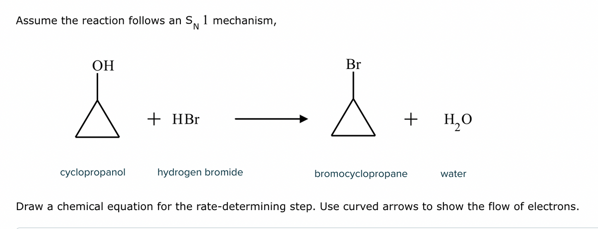 Assume the reaction follows an S, 1 mechanism,
OH
X
cyclopropanol
+ HBr
hydrogen bromide
Br
À
+
bromocyclopropane
H₂O
water
Draw a chemical equation for the rate-determining step. Use curved arrows to show the flow of electrons.