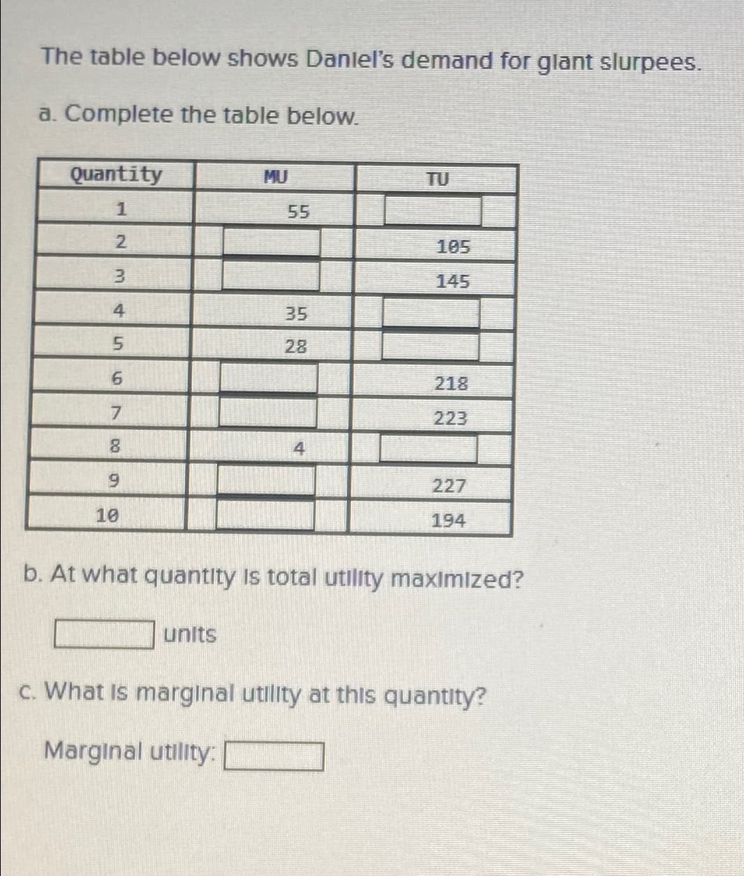 The table below shows Daniel's demand for glant slurpees.
a. Complete the table below.
Quantity
1
2
3
4567
DO G
8
9
10
55
units
35
28
4
TU
105
218
223
227
194
b. At what quantity is total utility maximized?
c. What is marginal utility at this quantity?
Marginal utility: