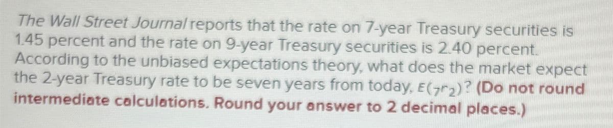 The Wall Street Journal reports that the rate on 7-year Treasury securities is
1.45 percent and the rate on 9-year Treasury securities is 2.40 percent.
According to the unbiased expectations theory, what does the market expect
the 2-year Treasury rate to be seven years from today, E(7₂)? (Do not round
intermediate calculations. Round your answer to 2 decimal places.)