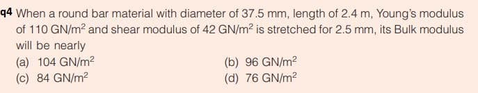 q4 When a round bar material with diameter of 37.5 mm, length of 2.4 m, Young's modulus
of 110 GN/m? and shear modulus of 42 GN/m2 is stretched for 2.5 mm, its Bulk modulus
will be nearly
(a) 104 GN/m2
(b) 96 GN/m2
(c) 84 GN/m2
(d) 76 GN/m?
