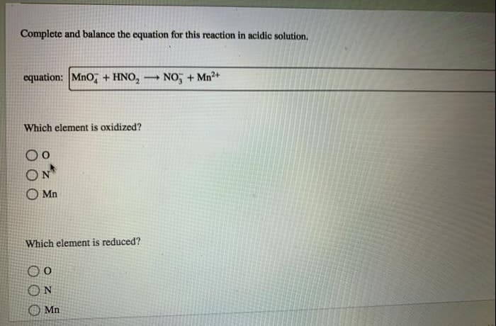 Complete and balance the equation for this reaction in acidic solution.
equation: MnO + HNO₂ -
Which element is oxidized?
Mn
Which element is reduced?
N
Mn.
NO + Mn²+