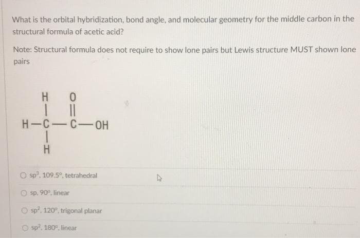 What is the orbital hybridization, bond angle, and molecular geometry for the middle carbon in the
structural formula of acetic acid?
Note: Structural formula does not require to show lone pairs but Lewis structure MUST shown lone
pairs
HO
H-C-C-OH
H
O sp, 109.5°, tetrahedral
O sp. 90°, linear
sp², 120°, trigonal planar
sp², 180°, linear
27