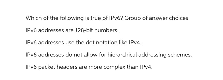 Which of the following is true of IPv6? Group of answer choices
IPv6 addresses are 128-bit numbers.
IPv6 addresses use the dot notation like IPv4.
IPv6 addresses do not allow for hierarchical addressing schemes.
IPv6 packet headers are more complex than IPv4.