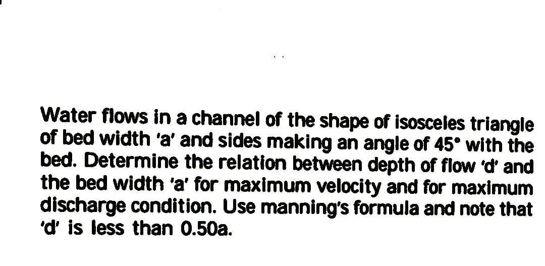 Water flows in a channel of the shape of isosceles triangle
of bed width 'a' and sides making an angle of 45° with the
bed. Determine the relation between depth of flow 'd' and
the bed width 'a' for maximum velocity and for maximum
discharge condition. Use manning's formula and note that
'd' is less than 0.50a.