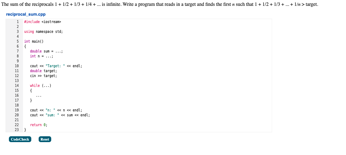 The sum of the reciprocals 1 + 1/2 + 1/3 + 1/4 +... is infinite. Write a program that reads in a target and finds the first n such that 1 + 1/2 + 1/3 + ... + 1/n > target.
reciprocal_sum.cpp
#include <iostream>
using namespace std;
int main()
{
double sum = ...;
int n = ...;
cout « "Target: " << endl;
double target;
cin >> target;
while (...)
{
}
cout << "n: " «n << endl;
cout « "sum: " <« sum < endl;
22
return 0;
}
23
CodeCheck
Reset
