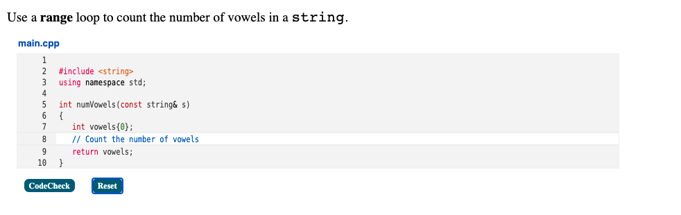 Use a range loop to count the number of vowels in a string.
main.cpp
#include <string>
using namespace std;
4
int numVowels (const string& s)
{
int vowels{0};
// Count the number of vowels
5
6
7
8
return vowels;
}
9
10
CodeCheck
Reset
