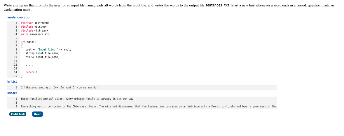 Write a program that prompts the user for an input file name, reads all words from the input file, and writes the words to the output file sentences.txt. Start a new line whenever a word ends in a period, question mark, or
exclamation mark.
sentences.cpp
1 #include <iostream>
#include <string>
#include <fstream>
using namespace std;
5
2
3
4
int main()
8
cout « "Input file: " « endl;
string input file name;
cin >> input_file_name;
10
11
12
13
14
return e;
15 }
in1.txt
1 I like progranning in C+. Do you? Of course you do!
in2.txt
1 Happy families are all alike; every unhappy family is unhappy in its own way.
Everything was in confusion in the Oblonskys' house. The wife had discovered that the husband was carrying on an intrigue with a French girl, who had been a governess in the:
CodeCheck
Reset
