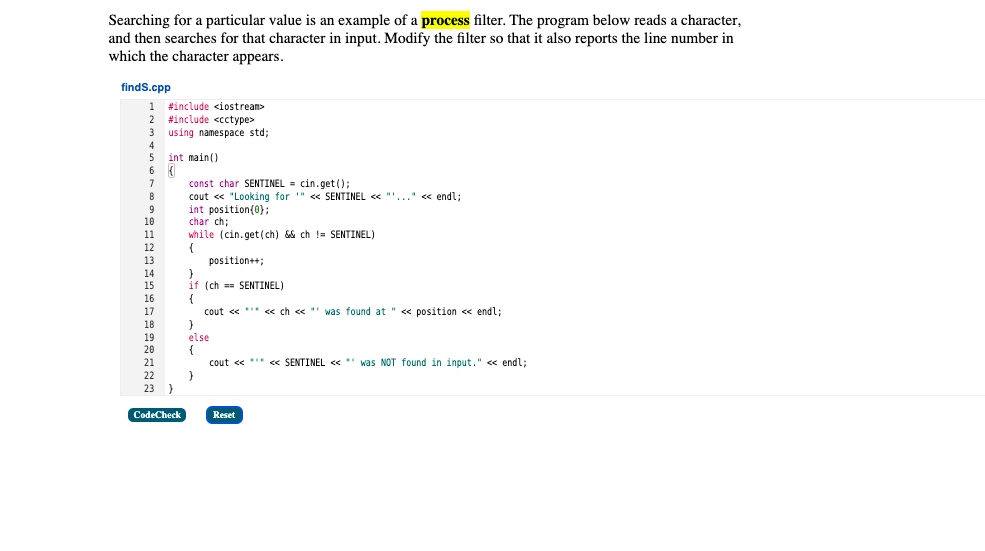 Searching for a particular value is an example of a process filter. The program below reads a character,
and then searches for that character in input. Modify the filter so that it also reports the line number in
which the character appears.
findS.cpp
1
#include <iostream>
2
#include <cctype>
using namespace std;
4
int main()
3
const char SENTINEL = cin.get();
cout « "Looking for " << SENTINEL <« "'..." « endl;
int position{0);
char ch;
while (cin.get(ch) && ch != SENTINEL)
7
8
10
11
12
13
position++;
14
15
if (ch == SENTINEL)
16
17
cout << « ch <« was found at " « position << endl;
18
19
20
else
21
cout « * « SENTINEL < " was NOT found in input." « endl;
22
23 }
CodeCheck
Reset
