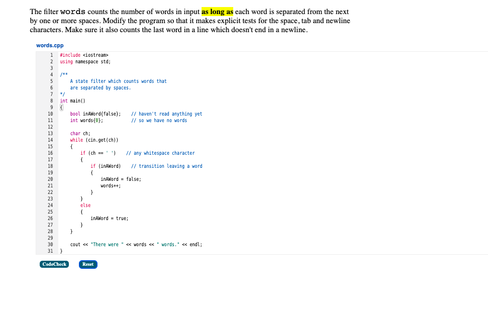 The filter words counts the number of words in input as long as each word is separated from the next
by one or more spaces. Modify the program so that it makes explicit tests for the space, tab and newline
characters. Make sure it also counts the last word in a line which doesn't end in a newline.
words.cpp
1.
#include <iostrean>
2
using namespace std;
3
4
/**
A state filter which counts words that
are separated by spaces.
*/
int main()
5
6
8
// haven't read anything yet
// so we have no words
10
bool inAWord(false);
int words(0);
11
12
13
char ch;
14
while (cin.get(ch))
{
if (ch )
15
16
// any whitespace character
17
18
if (inAWord)
// transition leaving a word
19
inAWord = false;
words++;
20
21
22
23
}
else
24
25
{
inAWord = true;
26
27
28
29
30
cout « "There were " « words « " words." « endl;
31 }
CodeCheck
Reset
