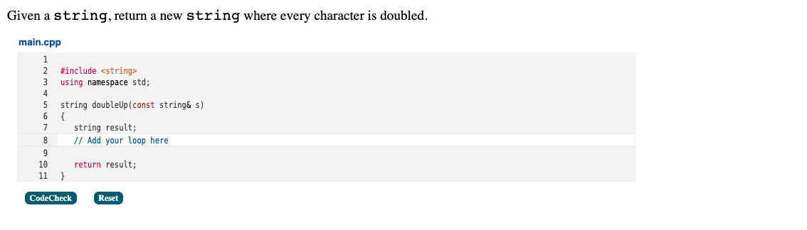 Given a string, return a new string where every character is doubled.
main.cpp
2
#include <string>
using namespace std;
string doubleUp(const string& s)
{
string result;
// Add your loop here
7
8
9
10
return result;
11 }
CodeCheck
Reset
