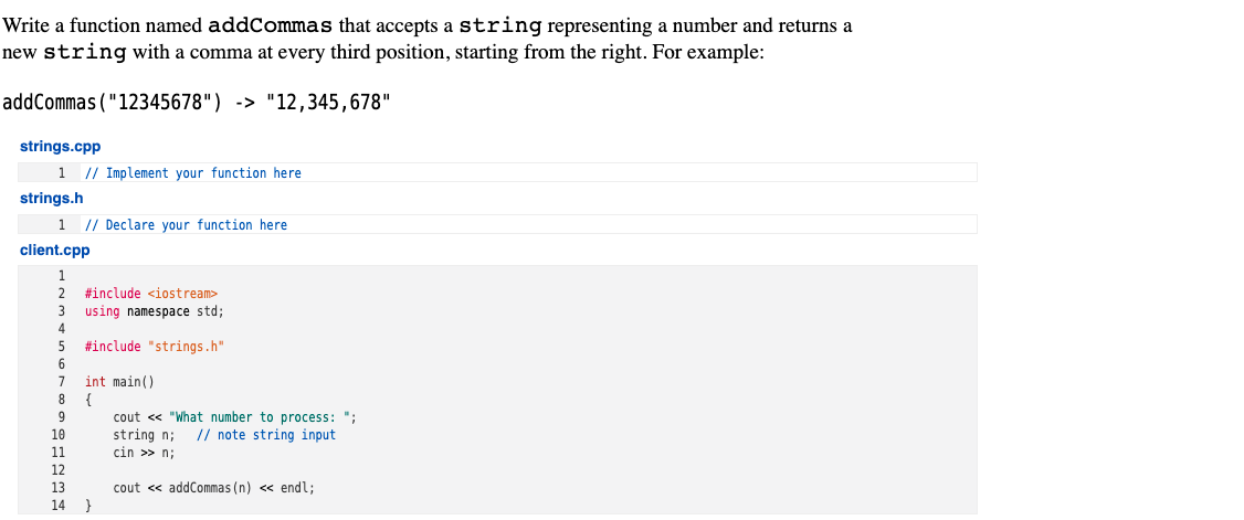 Write a function named addCommas that accepts a string representing a number and returns a
new string with a comma at every third position, starting from the right. For example:
addCommas("12345678") -> "12,345,678"
strings.cpp
|1 // Implement your function here
strings.h
1 // Declare your function here
client.cpp
1
#include <iostream>
using namespace std;
#include "strings.h"
int main()
cout <« "What number to process: ";
string n;
cin >> n;
10
// note string input
11
12
13
cout <« addCommas (n) <« endl;
}
14
