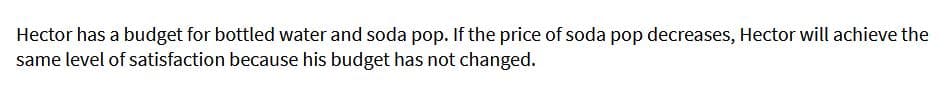 Hector has a budget for bottled water and soda pop. If the price of soda pop decreases, Hector will achieve the
same level of satisfaction because his budget has not changed.
