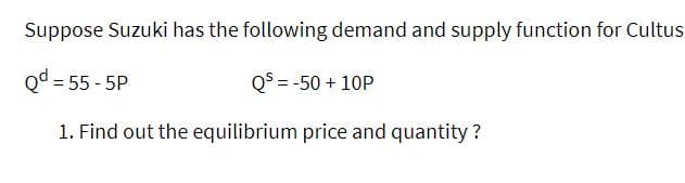 Suppose Suzuki has the following demand and supply function for Cultus
Qd = 55 - 5P
Q° = -50 + 10P
1. Find out the equilibrium price and quantity ?
