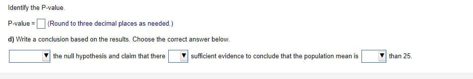 Identify the P-value.
P-value =
(Round to three decimal places as needed.)
d) Write a conclusion based on the results. Choose the correct answer below.
the null hypothesis and claim that there
sufficient evidence to conclude that the population mean is
than 25.
