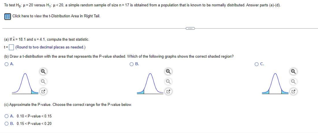 To test Hn: u= 20 versus H,: µ < 20, a simple random sample of size n= 17 is obtained from a population that is known to be normally distributed. Answer parts (a)-(d).
Click here to view the t-Distribution Area in Right Tail.
(a) If x = 18.1 and s = 4.1, compute the test statistic.
(Round to two decimal places as needed.)
(b) Draw a t-distribution with the area that represents the P-value shaded. Which of the following graphs shows the correct shaded region?
OA.
OB.
OC.
(c) Approximate the P-value. Choose the correct range for the P-value below.
O A. 0.10 <P-value < 0.15
O B. 0.15 < P-value < 0.20
