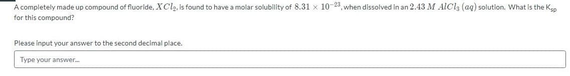 A completely made up compound of fluoride, XC12, is found to have a molar solubility of 8.31 x 10-23, when dissolved in an 2.43 M AICI3 (aq) solution. What is the Ken
for this compound?
Please input your answer to the second decimal place.
Type your answer.
