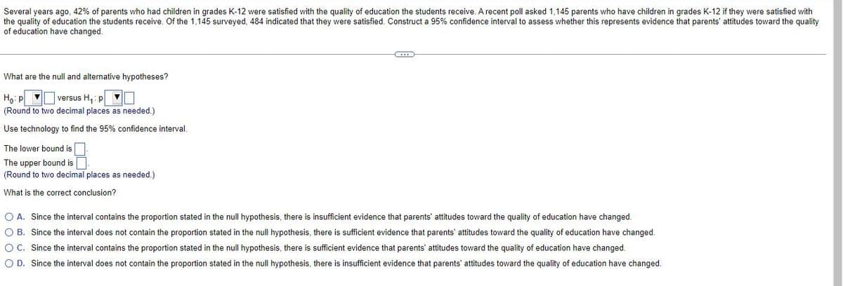 Several years ago, 42% of parents who had children in grades K-12 were satisfied with the quality of education the students receive. A recent poll asked 1,145 parents who have children in grades K-12 if they were satisfied with
the quality of education the students receive. Of the 1,145 surveyed, 484 indicated that they were satisfied. Construct a 95% confidence interval to assess whether this represents evidence that parents' attitudes toward the quality
of education have changed.
What are the null and alternative hypotheses?
Ho: p ▼
(Round to two decimal places as needed.)
versus H,: p ▼
Use technology to find the 95% confidence interval.
The lower bound is
The upper bound is
(Round to two decimal places as needed.)
What is the correct conclusion?
O A. Since the interval contains the proportion stated in the null hypothesis, there is insufficient evidence that parents' attitudes toward the quality of education have changed.
O B. Since the interval does not contain the proportion stated in the null hypothesis, there is sufficient evidence that parents' attitudes toward the quality of education have changed.
OC. Since the interval contains the proportion stated in the null hypothesis, there is sufficient evidence that parents' attitudes toward the quality of education have changed.
O D. Since the interval does not contain the proportion stated in the null hypothesis, there is insufficient evidence that parents' attitudes toward the quality of education have changed.
