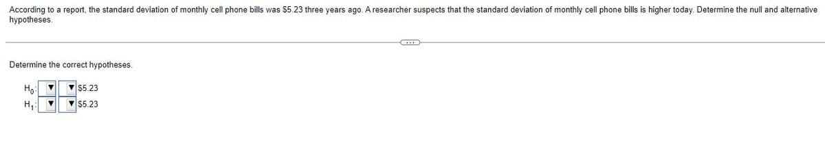 According to a report, the standard deviation of monthly cell phone bills was $5.23 three years ago. A researcher suspects that the standard deviation of monthly cell phone bills is higher today. Determine the null and alternative
hypotheses.
Determine the correct hypotheses.
Ho:
v 55.23
H,:
V 55.23
