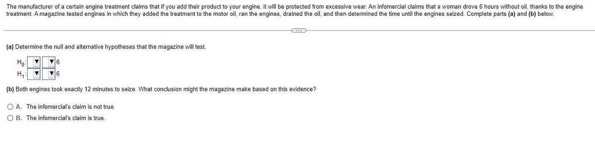 The manufacturer of a certain engine treatment claims that if you add their product to your engine, it will be protected from excessive wear. An infomercial claims that a woman drove 6 hours without oil, thanks to the engine
treatment. A magazine tested engines in which they added the treatment to the motor oil, ran the engines, drained the oil, and then determined the time until the engines seized. Complete parts (a) and (b) below.
(a) Determine the null and alternative hypotheses that the magazine will test.
Ho:
16
H,:
16
(b) Both engines took exactly 12 minutes to seize. What conclusion might the magazine make based on this evidence?
O A. The infomercial's claim is not true.
O B. The infomercial's claim is true.
