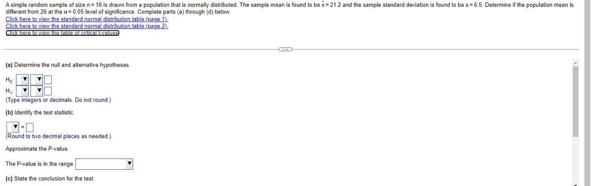 A simple random sample of size n= 16 is drawn from a population that is normally distributed. The sample mean is found to be x= 21.2 and the sample standard deviation is found to be s= 6.5. Determine if the population mean is
different from 26 at the a= 0.05 level of significance. Complete parts (a) through (d) below.
Click here to view the standard normal distribution table (page 1).
Click here to view the standard normal distribution table (page 2).
Click here to view the table of criticaltevalmes
(a) Determine the null and alternative hypotheses.
Ho
H,:
(Type integers or decimals. Do not round.)
(b) Identify the test statistic.
(Round to two decimal places as needed.)
Approximate the P-value.
The P-value is in the range
(c) State the conclusion for the test.
