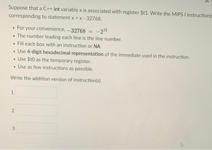 Suppose that a C++ int variable x is associated with register $t1. Write the MIPS I instruction(s
corresponding to statement x = x- 32768.
• For your convenience, -32768 = -215
• The number leading each line is the line number.
• Fill each box with an instruction or NA.
• Use 4-digit hexadecimal representation of the immediate used in the instruction.
• Use $t0 as the temporary register.
• Use as few instructions as possible.
Write the addition version of instruction(s).
1
3
2.
