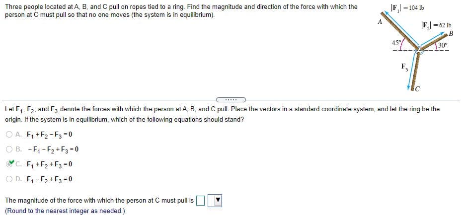 Three people located at A, B, and C pull on ropes tied to a ring. Find the magnitude and direction of the force with which the
person at C must pull so that no one moves (the system is in equilibrium).
|F,| =104 1b
|F,| = 62 Ib
45°
30°
F,
.....
Let F1, F2, and F3 denote the forces with which the person at A, B, and C pull. Place the vectors in a standard coordinate system, and let the ring be the
origin. If the system is in equilibrium, which of the following equations should stand?
O A. F, +F2-F3 = 0
O B. -F, -F2 + F3 = 0
YC. F, +F2 +F3 = 0
O D. F, -F2 +F3 = 0
The magnitude of the force with which the person at C must pull is
(Round to the nearest integer as needed.)
A.
