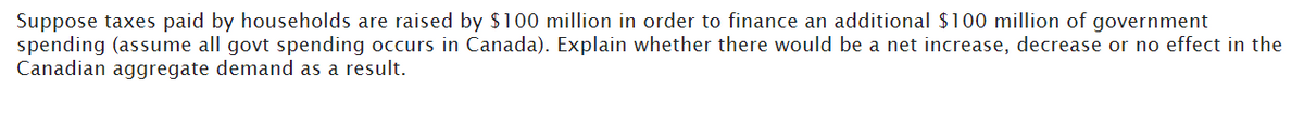 Suppose taxes paid by households are raised by $100 million in order to finance an additional $100 million of government
spending (assume all govt spending occurs in Canada). Explain whether there would be a net increase, decrease or no effect in the
Canadian aggregate demand as a result.