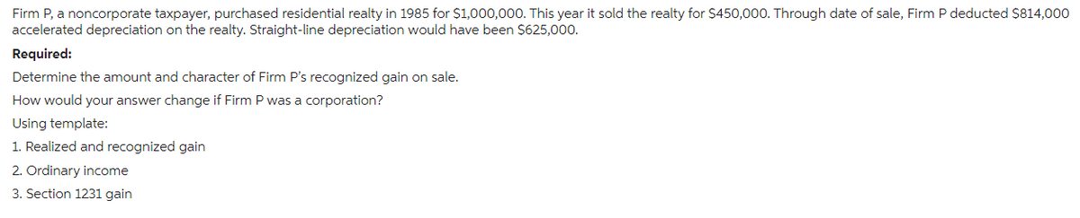 Firm P, a noncorporate taxpayer, purchased residential realty in 1985 for $1,000,000. This year it sold the realty for $450,000. Through date of sale, Firm P deducted $814,000
accelerated depreciation on the realty. Straight-line depreciation would have been $625,000.
Required:
Determine the amount and character of Firm P's recognized gain on sale.
How would your answer change if Firm P was a corporation?
Using template:
1. Realized and recognized gain
2. Ordinary income
3. Section 1231 gain