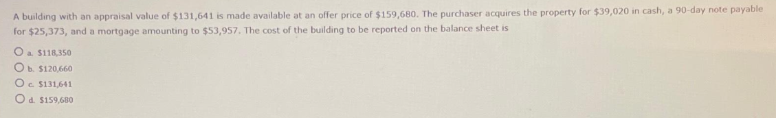 A building with an appraisal value of $131,641 is made available at an offer price of $159,680. The purchaser acquires the property for $39,020 in cash, a 90-day note payable
for $25,373, and a mortgage amounting to $53,957. The cost of the building to be reported on the balance sheet is
O a. $118,350
Ob. $120,660
Oc. $131,641
O d. $159,680