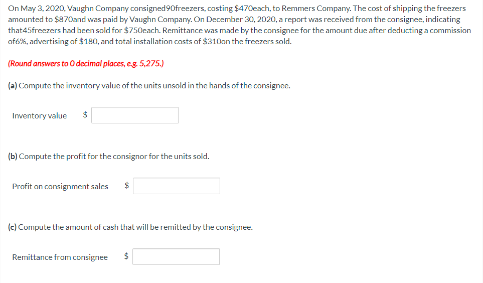 On May 3, 2020, Vaughn Company consigned 90freezers, costing $470each, to Remmers Company. The cost of shipping the freezers
amounted to $870and was paid by Vaughn Company. On December 30, 2020, a report was received from the consignee, indicating
that45freezers had been sold for $750each. Remittance was made by the consignee for the amount due after deducting a commission
of6%, advertising of $180, and total installation costs of $310on the freezers sold.
(Round answers to O decimal places, e.g. 5,275.)
(a) Compute the inventory value of the units unsold in the hands of the consignee.
Inventory value $
(b) Compute the profit for the consignor for the units sold.
Profit on consignment sales $
(c) Compute the amount of cash that will be remitted by the consignee.
Remittance from consignee $