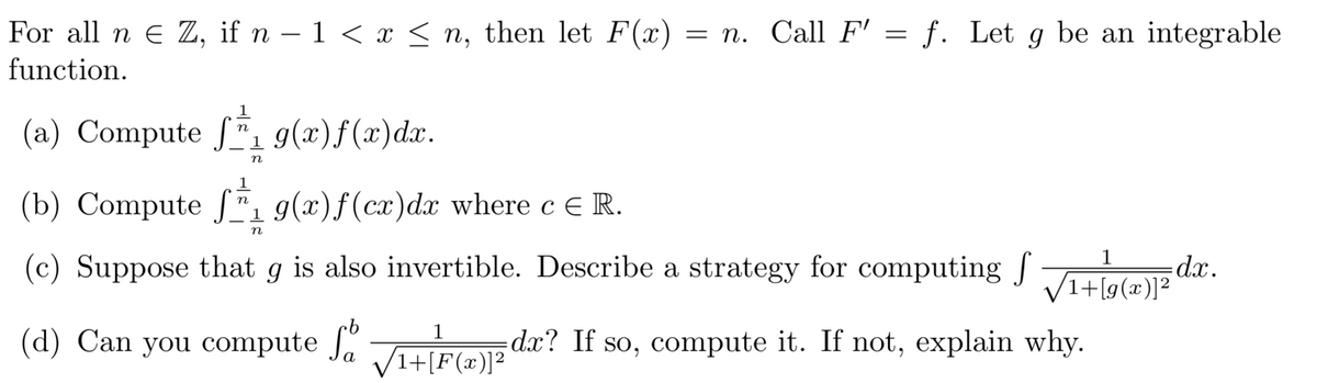 For all n e Z, if n – 1 < x < n, then let F(x) = n. Call F' = f. Let g be an integrable
function.
(a) Compute f g(x)f(x)dx.
n
(b) Compute J"1 9(x)f(cx)dx where c E R.
n
n
(c) Suppose that g is also invertible. Describe a strategy for computing J iatee dx.
1
1+[g(x)]²
1
(d) Can you compute J.
dx? If so, compute it. If not, explain why.
(1+[F(x)]²
