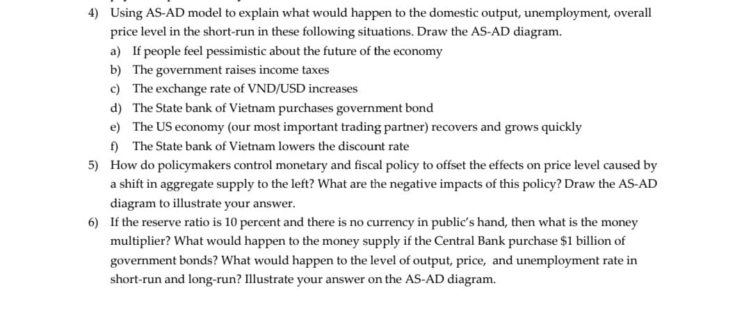 4) Using AS-AD model to explain what would happen to the domestic output, unemployment, overall
price level in the short-run in these following situations. Draw the AS-AD diagram.
a) If people feel pessimistic about the future of the economy
b) The government raises income taxes
c) The exchange rate of VND/USD increases
d) The State bank of Vietnam purchases government bond
e) The US economy (our most important trading partner) recovers and grows quickly
f) The State bank of Vietnam lowers the discount rate
5) How do policymakers control monetary and fiscal policy to offset the effects on price level caused by
a shift in aggregate supply to the left? What are the negative impacts of this policy? Draw the AS-AD
diagram to illustrate your answer.
6) If the reserve ratio is 10 percent and there is no currency in public's hand, then what is the money
multiplier? What would happen to the money supply if the Central Bank purchase $1 billion of
government bonds? What would happen to the level of output, price, and unemployment rate in
short-run and long-run? Illustrate your answer on the AS-AD diagram.
