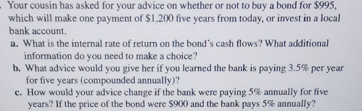 .Your cousin has asked for your advice on whether or not to buy a bond for $995,
which will make one payment of $1,200 five years from today, or invest in a local
bank account.
a. What is the internal rate of return on the bond's cash flows? What additional
information do you need to make a choice?
b. What advice would you give her if you learned the bank is paying 3.5% per year
for five years (compounded annually)?
c. How would your advice change if the bank were paying 5% annually for five
years? If the price of the bond were $900 and the bank pays 5% annually?
