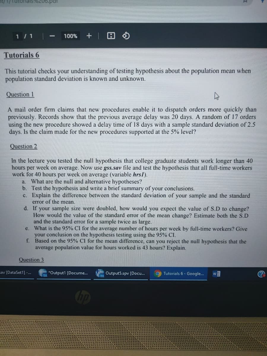 t/1/Tutoriais76206.par
1/ 1
100%
Tutorials 6
This tutorial checks your understanding of testing hypothesis about the population mean when
population standard deviation is known and unknown.
Question 1
A mail order firm claims that new procedures enable it to dispatch orders more quickly than
previously. Records show that the previous average delay was 20 days. A random of 17 orders
using the new procedure showed a delay time of 18 days with a sample standard deviation of 2.5
days. Is the claim made for the new procedures supported at the 5% level?
Question 2
In the lecture you tested the null hypothesis that college graduate students work longer than 40
hours per week on average. Now use gss.sav file and test the hypothesis that all full-time workers
work for 40 hours per week on average (variable hrsl).
a. What are the null and alternative hypotheses?
b. Test the hypothesis and write a brief summary of your conclusions.
c. Explain the difference between the standard deviation of your sample and the standard
error of the mean.
d. If your sample size were doubled, how would you expect the value of S.D to change?
How would the value of the standard error of the mean change? Estimate both the S.D
and the standard error for a sample twice as large.
e. What is the 95% CI for the average number of hours per week by full-time workers? Give
your conclusion on the hypothesis testing using the 95% CI.
f. Based on the 95% CI for the mean difference, can you reject the null hypothesis that the
average population value for hours worked is 43 hours? Explain.
Question 3
cav [DataSet1] -..
"Output1 (Docume..
Output5.spv [Doc.
Tutorials 6 - Google.
W
